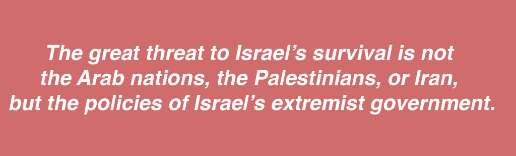 
The great threat to Israel’s survival is not the Arab nations, the Palestinians, or Iran, but the policies of Israel’s extremist government.